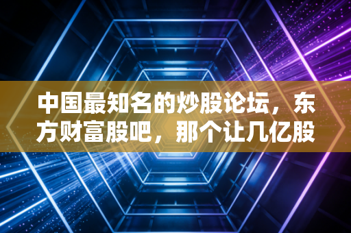 中国最知名的炒股论坛,东方财富股吧,那个让几亿股民爱恨交织的江湖