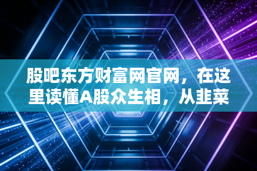 股吧东方财富网官网，在这里读懂A股众生相，从韭菜进化到猎手的必经之路