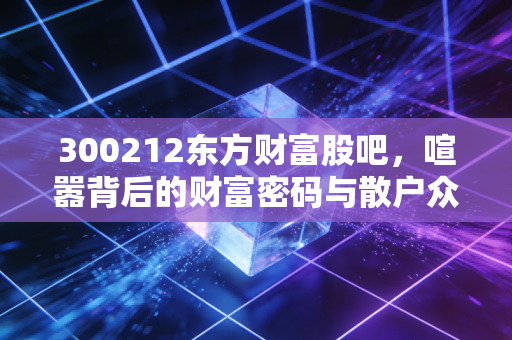 300212东方财富股吧,喧嚣背后的财富密码与散户众生相