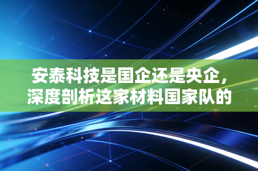 安泰科技是国企还是央企,深度剖析这家材料国家队的投资价值与底层逻辑