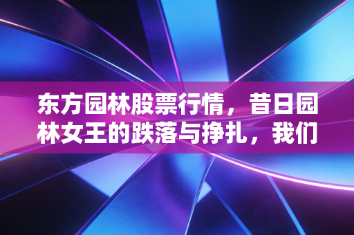 东方园林股票行情,昔日园林女王的跌落与挣扎,我们还能期待绝地反击吗?