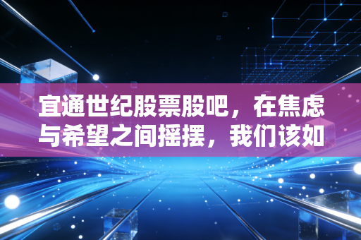 宜通世纪股票股吧,在焦虑与希望之间摇摆,我们该如何看清这只通信股的真实面目?