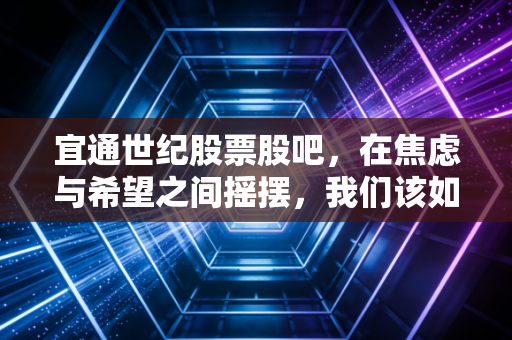 宜通世纪股票股吧,在焦虑与希望之间摇摆,我们该如何看清这只通信股的真实面目?