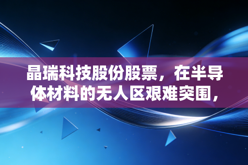 晶瑞科技股份股票,在半导体材料的无人区艰难突围,是风口上的猪还是硬核科技?
