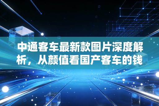 中通客车最新款图片深度解析,从颜值看国产客车的钱途与未来