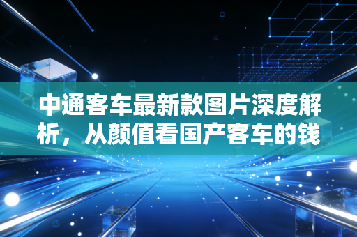 中通客车最新款图片深度解析,从颜值看国产客车的钱途与未来