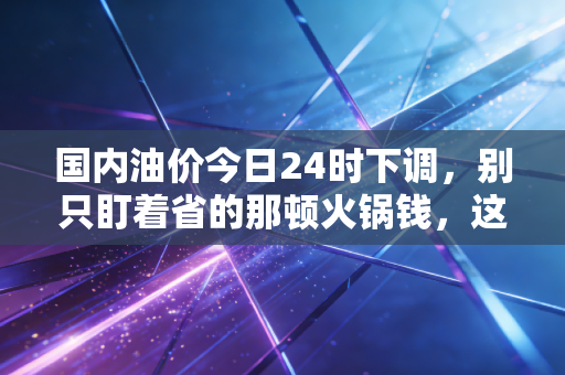 国内油价今日24时下调,别只盯着省的那顿火锅钱,这背后的经济账更值得算