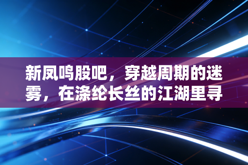 新凤鸣股吧,穿越周期的迷雾,在涤纶长丝的江湖里寻找确定性
