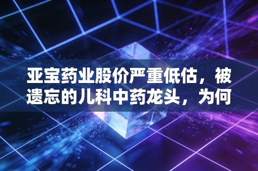 亚宝药业股价严重低估，被遗忘的儿科中药龙头，为何是当下最具性价比的隐形冠军？