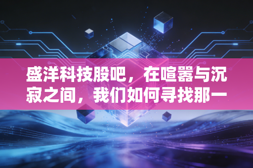 盛洋科技股吧，在喧嚣与沉寂之间，我们如何寻找那一丝确定性？