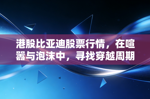 港股比亚迪股票行情,在喧嚣与泡沫中,寻找穿越周期的中国智造定海神针