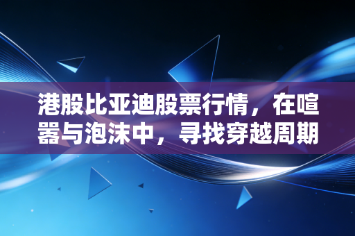港股比亚迪股票行情,在喧嚣与泡沫中,寻找穿越周期的中国智造定海神针