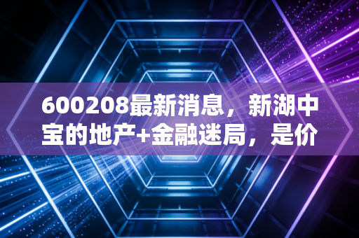 600208最新消息,新湖中宝的地产+金融迷局,是价值洼地还是烫手山芋?