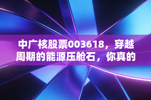 中广核股票003618，穿越周期的能源压舱石，你真的看懂它了吗？