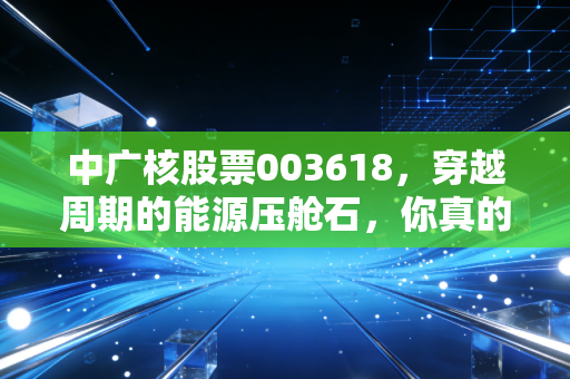中广核股票003618，穿越周期的能源压舱石，你真的看懂它了吗？