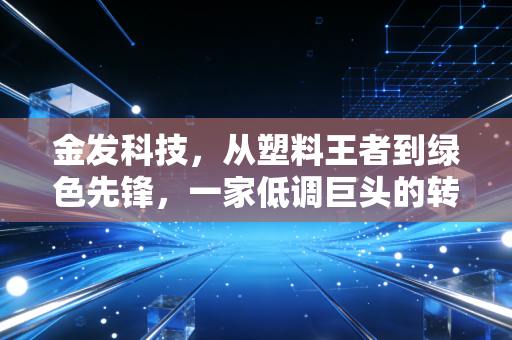 金发科技,从塑料王者到绿色先锋,一家低调巨头的转型阵痛与未来野心