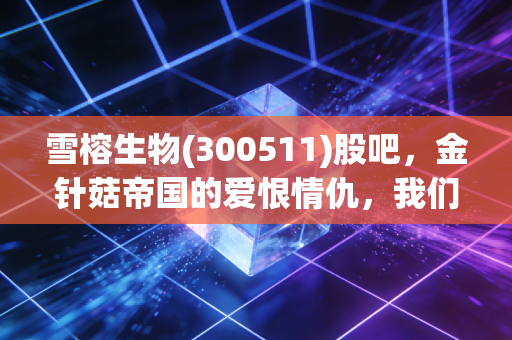雪榕生物(300511)股吧,金针菇帝国的爱恨情仇,我们还能信菌吗?