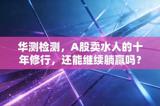 华测检测,A股卖水人的十年修行,还能继续躺赢吗?