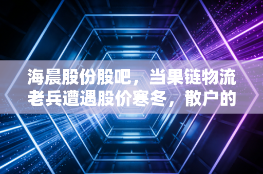 海晨股份股吧,当果链物流老兵遭遇股价寒冬,散户的焦虑与机会究竟在哪里?