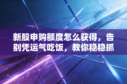 新股申购额度怎么获得,告别凭运气吃饭,教你稳稳抓住A股的免费彩票