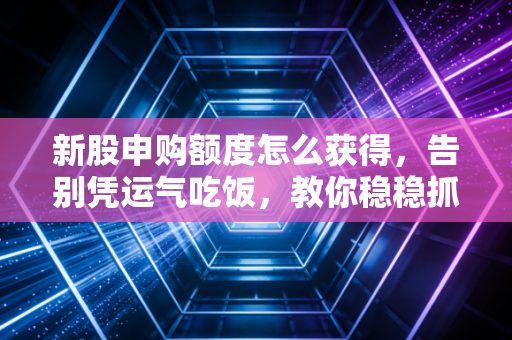 新股申购额度怎么获得,告别凭运气吃饭,教你稳稳抓住A股的免费彩票