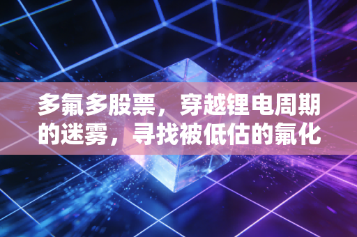 多氟多股票，穿越锂电周期的迷雾，寻找被低估的氟化工之王