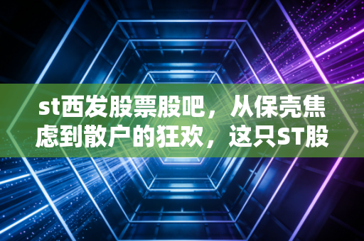 st西发股票股吧,从保壳焦虑到散户的狂欢,这只ST股还能翻身吗?