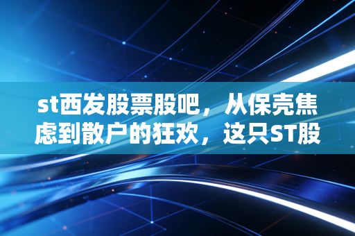 st西发股票股吧,从保壳焦虑到散户的狂欢,这只ST股还能翻身吗?