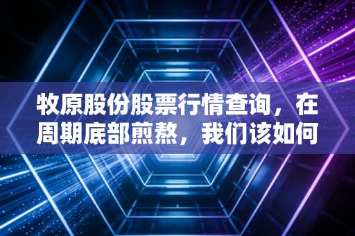 牧原股份股票行情查询,在周期底部煎熬,我们该如何理解猪茅的悲欢离合?