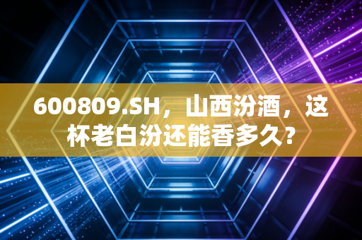 600809.SH，山西汾酒，这杯老白汾还能香多久？