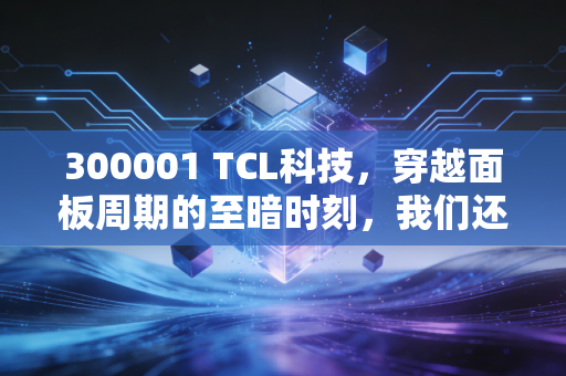 300001 TCL科技，穿越面板周期的至暗时刻，我们还能相信周期之王吗？