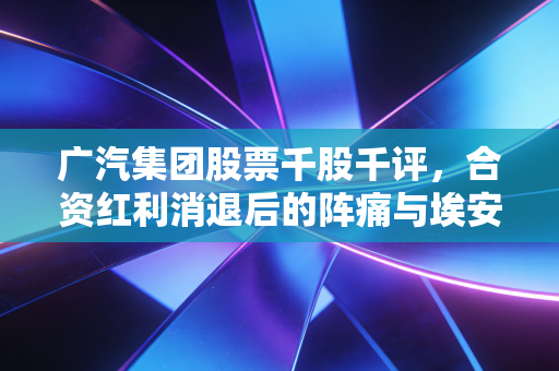 广汽集团股票千股千评,合资红利消退后的阵痛与埃安的突围之路