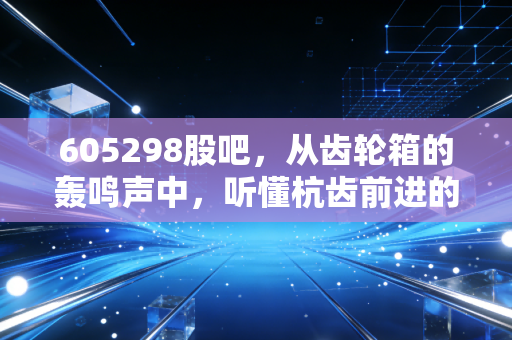 605298股吧，从齿轮箱的轰鸣声中，听懂杭齿前进的投资逻辑与股民心声
