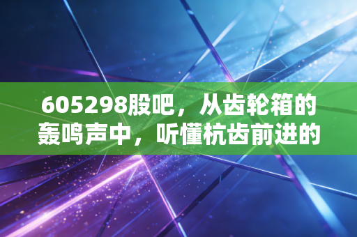 605298股吧，从齿轮箱的轰鸣声中，听懂杭齿前进的投资逻辑与股民心声