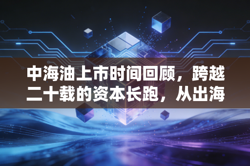 中海油上市时间回顾,跨越二十载的资本长跑,从出海远航到回归A股的财富启示