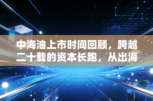 中海油上市时间回顾,跨越二十载的资本长跑,从出海远航到回归A股的财富启示
