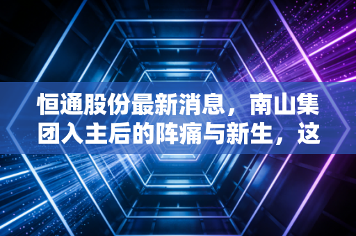 恒通股份最新消息,南山集团入主后的阵痛与新生,这只物流能源股还能上车吗?
