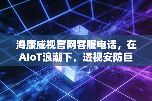 海康威视官网客服电话,在AIoT浪潮下,透视安防巨头的服务护城河与投资价值