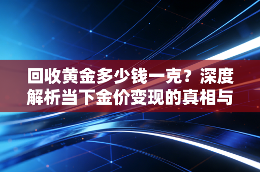 回收黄金多少钱一克?深度解析当下金价变现的真相与投资建议
