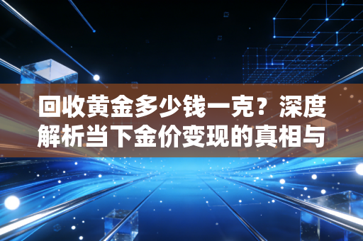回收黄金多少钱一克?深度解析当下金价变现的真相与投资建议
