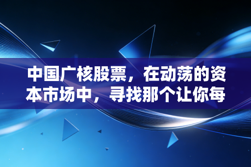 中国广核股票,在动荡的资本市场中,寻找那个让你每晚安稳入睡的电力压舱石