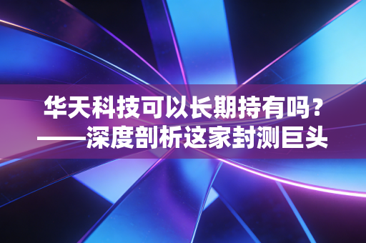 华天科技可以长期持有吗?——深度剖析这家封测巨头的未来价值