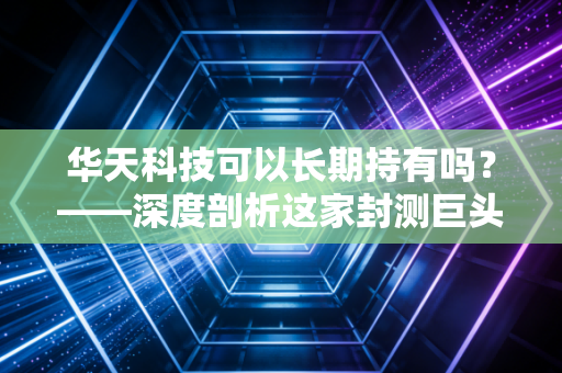 华天科技可以长期持有吗?——深度剖析这家封测巨头的未来价值