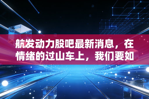 航发动力股吧最新消息,在情绪的过山车上,我们要如何握紧中国心的筹码?