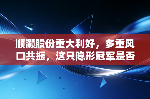 顺灏股份重大利好,多重风口共振,这只隐形冠军是否迎来了价值重估的最佳时刻?