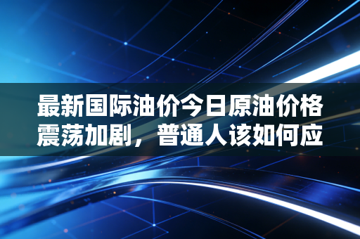 最新国际油价今日原油价格震荡加剧,普通人该如何应对这波过山车?