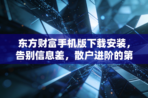 东方财富手机版下载安装，告别信息差，散户进阶的第一把钥匙