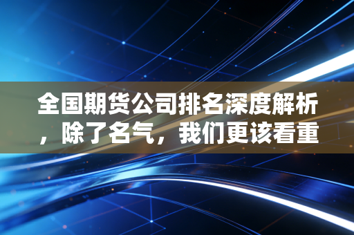 全国期货公司排名深度解析,除了名气,我们更该看重什么?