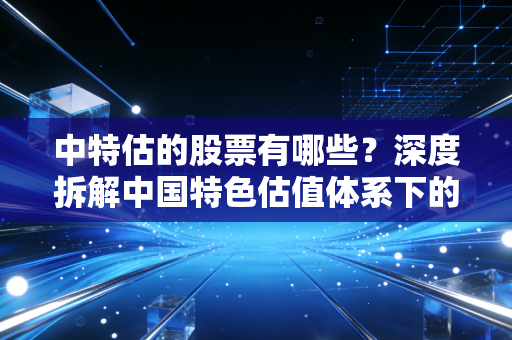 中特估的股票有哪些?深度拆解中国特色估值体系下的核心标的与投资逻辑