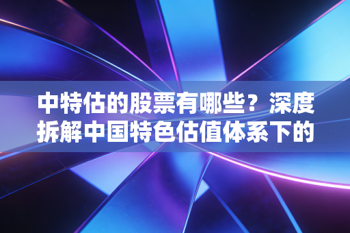 中特估的股票有哪些?深度拆解中国特色估值体系下的核心标的与投资逻辑